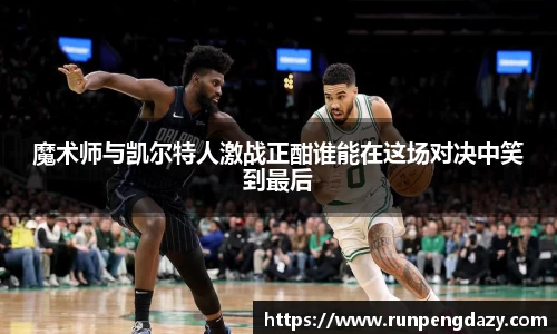魔术师与凯尔特人激战正酣谁能在这场对决中笑到最后