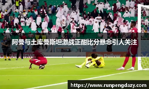 阿曼与土库曼斯坦激战正酣比分悬念引人关注